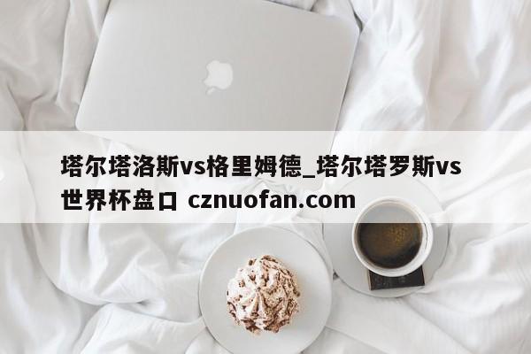 塔尔塔洛斯vs格里姆德_塔尔塔罗斯vs 世界杯盘口 cznuofan.com