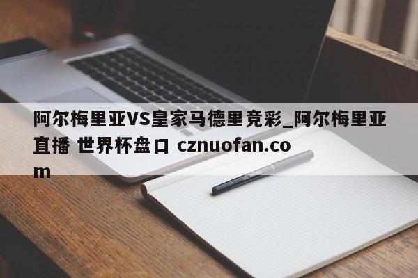 阿尔梅里亚VS皇家马德里竞彩_阿尔梅里亚直播 世界杯盘口 cznuofan.com