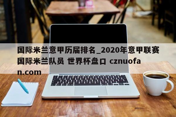 国际米兰意甲历届排名_2020年意甲联赛国际米兰队员 世界杯盘口 cznuofan.com