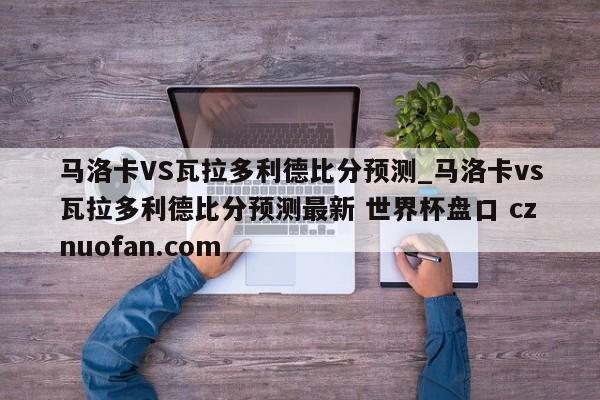 马洛卡VS瓦拉多利德比分预测_马洛卡vs瓦拉多利德比分预测最新 世界杯盘口 cznuofan.com