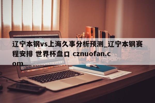 辽宁本钢vs上海久事分析预测_辽宁本钢赛程安排 世界杯盘口 cznuofan.com