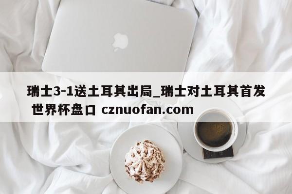 瑞士3-1送土耳其出局_瑞士对土耳其首发 世界杯盘口 cznuofan.com
