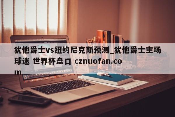 犹他爵士vs纽约尼克斯预测_犹他爵士主场球迷 世界杯盘口 cznuofan.com