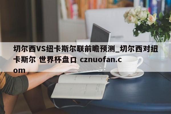 切尔西VS纽卡斯尔联前瞻预测_切尔西对纽卡斯尔 世界杯盘口 cznuofan.com
