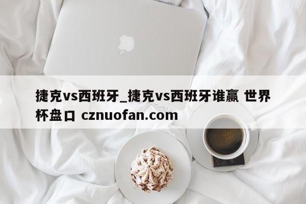 捷克vs西班牙_捷克vs西班牙谁赢 世界杯盘口 cznuofan.com