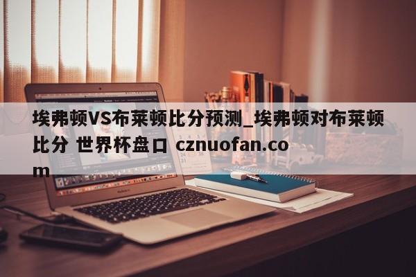 埃弗顿VS布莱顿比分预测_埃弗顿对布莱顿比分 世界杯盘口 cznuofan.com