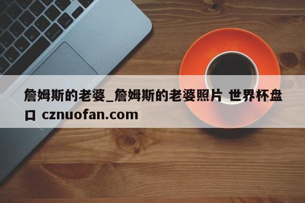 詹姆斯的老婆_詹姆斯的老婆照片 世界杯盘口 cznuofan.com