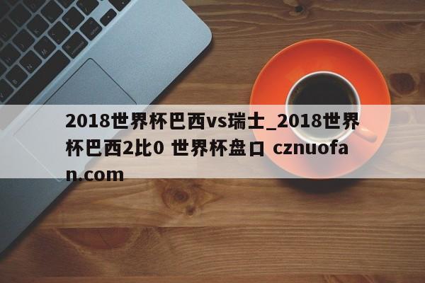 2018世界杯巴西vs瑞士_2018世界杯巴西2比0 世界杯盘口 cznuofan.com