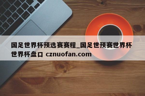 国足世界杯预选赛赛程_国足世预赛世界杯 世界杯盘口 cznuofan.com