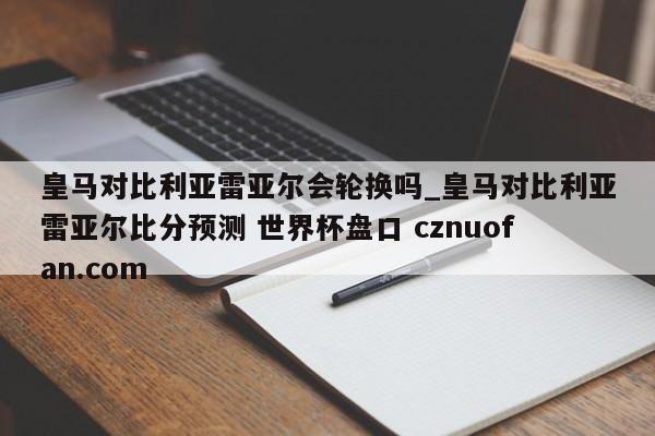 皇马对比利亚雷亚尔会轮换吗_皇马对比利亚雷亚尔比分预测 世界杯盘口 cznuofan.com