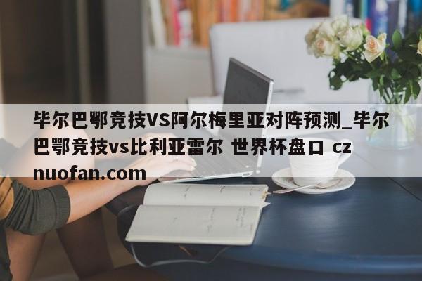 毕尔巴鄂竞技VS阿尔梅里亚对阵预测_毕尔巴鄂竞技vs比利亚雷尔 世界杯盘口 cznuofan.com
