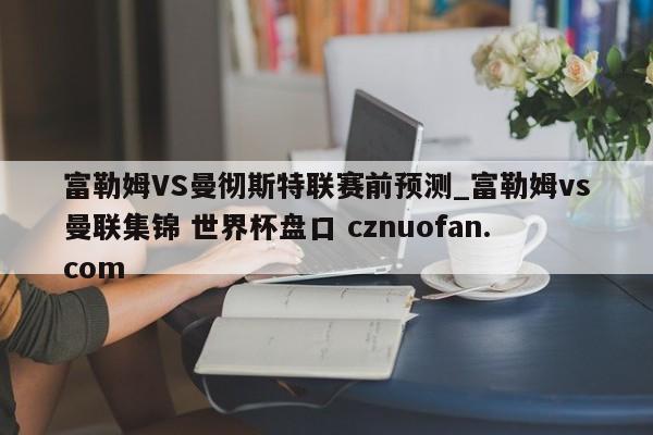 富勒姆VS曼彻斯特联赛前预测_富勒姆vs曼联集锦 世界杯盘口 cznuofan.com