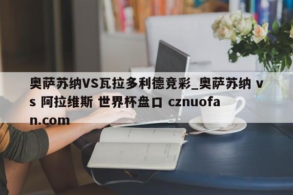 奥萨苏纳VS瓦拉多利德竞彩_奥萨苏纳 vs 阿拉维斯 世界杯盘口 cznuofan.com
