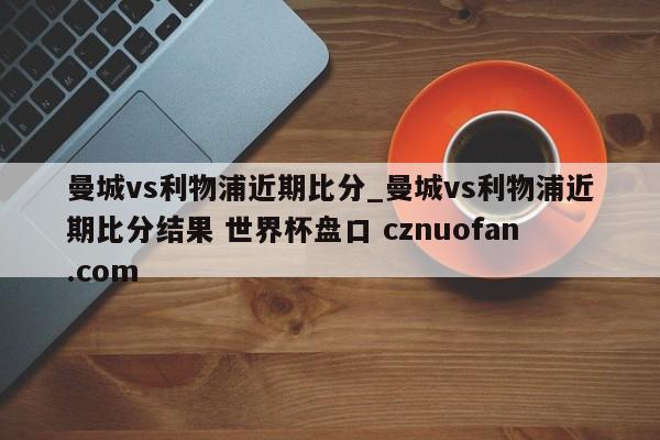 曼城vs利物浦近期比分_曼城vs利物浦近期比分结果 世界杯盘口 cznuofan.com