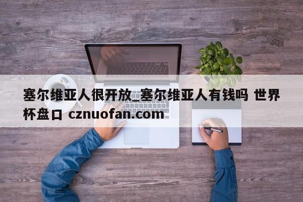 塞尔维亚人很开放_塞尔维亚人有钱吗 世界杯盘口 cznuofan.com