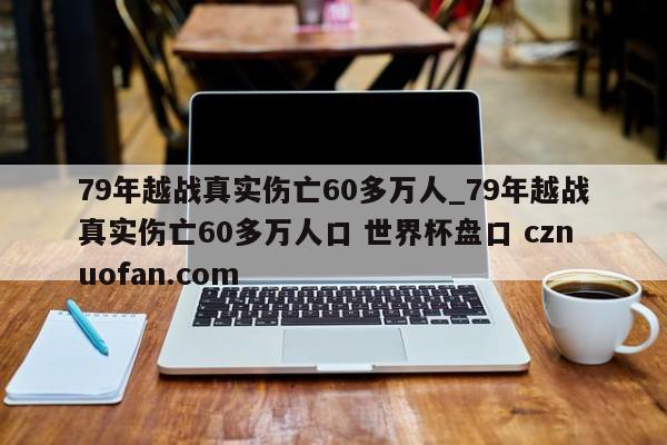 79年越战真实伤亡60多万人_79年越战真实伤亡60多万人口 世界杯盘口 cznuofan.com