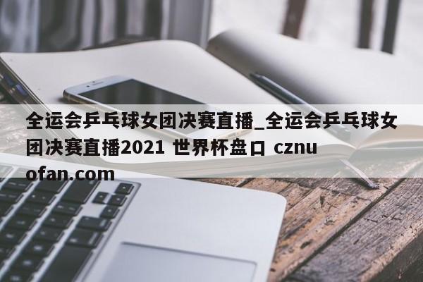 全运会乒乓球女团决赛直播_全运会乒乓球女团决赛直播2021 世界杯盘口 cznuofan.com