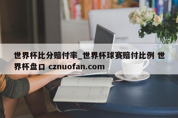 世界杯比分赔付率_世界杯球赛赔付比例 世界杯盘口 cznuofan.com