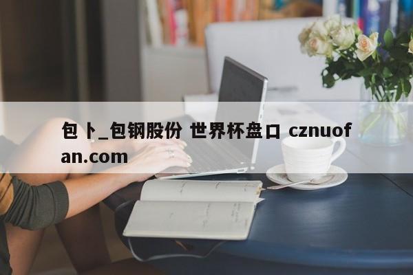 包卜_包钢股份 世界杯盘口 cznuofan.com