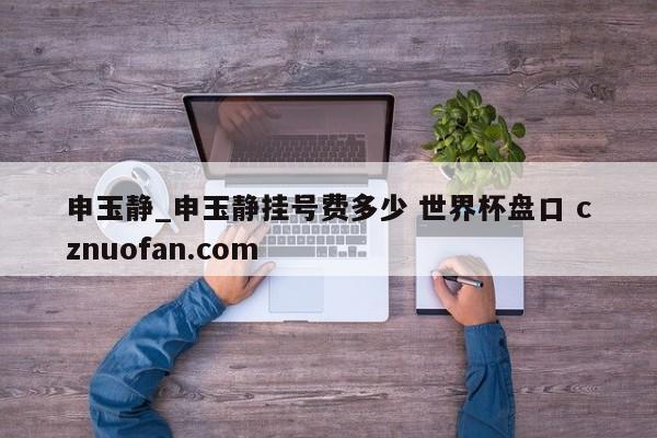 申玉静_申玉静挂号费多少 世界杯盘口 cznuofan.com