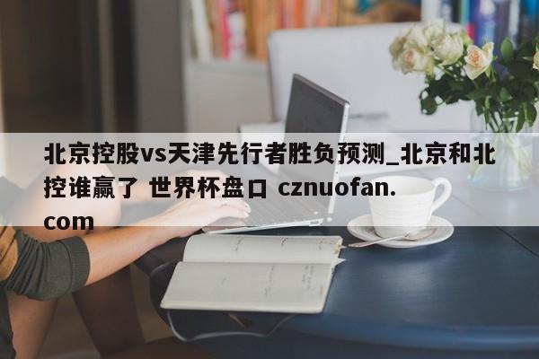 北京控股vs天津先行者胜负预测_北京和北控谁赢了 世界杯盘口 cznuofan.com