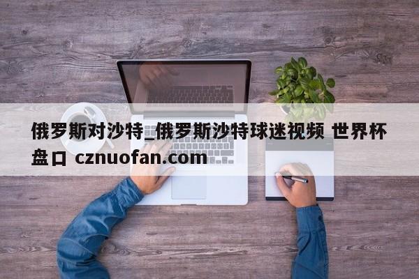 俄罗斯对沙特_俄罗斯沙特球迷视频 世界杯盘口 cznuofan.com