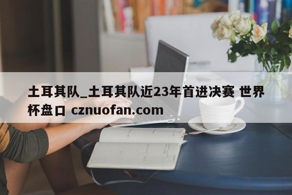 土耳其队_土耳其队近23年首进决赛 世界杯盘口 cznuofan.com
