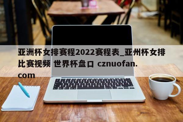 亚洲杯女排赛程2022赛程表_亚州杯女排比赛视频 世界杯盘口 cznuofan.com