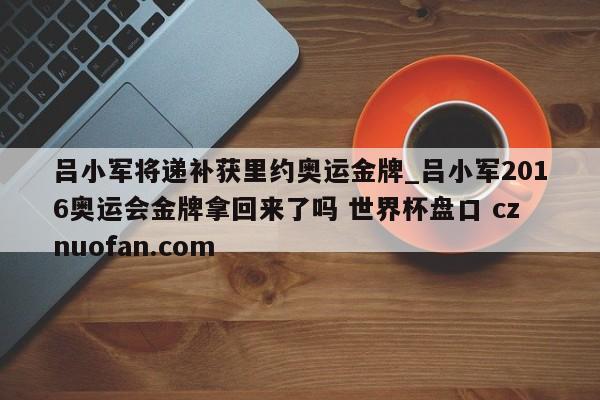 吕小军将递补获里约奥运金牌_吕小军2016奥运会金牌拿回来了吗 世界杯盘口 cznuofan.com